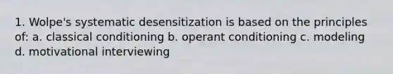 1. Wolpe's systematic desensitization is based on the principles of: a. classical conditioning b. operant conditioning c. modeling d. motivational interviewing