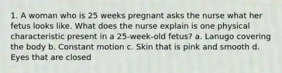 1. A woman who is 25 weeks pregnant asks the nurse what her fetus looks like. What does the nurse explain is one physical characteristic present in a 25-week-old fetus? a. Lanugo covering the body b. Constant motion c. Skin that is pink and smooth d. Eyes that are closed