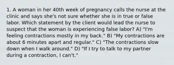 1. A woman in her 40th week of pregnancy calls the nurse at the clinic and says she's not sure whether she is in true or false labor. Which statement by the client would lead the nurse to suspect that the woman is experiencing false labor? A) "I'm feeling contractions mostly in my back." B) "My contractions are about 6 minutes apart and regular." C) "The contractions slow down when I walk around." D) "If I try to talk to my partner during a contraction, I can't."