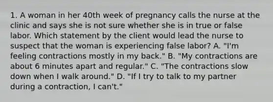 1. A woman in her 40th week of pregnancy calls the nurse at the clinic and says she is not sure whether she is in true or false labor. Which statement by the client would lead the nurse to suspect that the woman is experiencing false labor? A. "I'm feeling contractions mostly in my back." B. "My contractions are about 6 minutes apart and regular." C. "The contractions slow down when I walk around." D. "If I try to talk to my partner during a contraction, I can't."