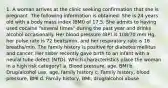 1. A woman arrives at the clinic seeking confirmation that she is pregnant. The following information is obtained: She is 24 years old with a body mass index (BMI) of 17.5. She admits to having used cocaine "several times" during the past year and drinks alcohol occasionally. Her blood pressure (BP) is 108/70 mm Hg, her pulse rate is 72 beats/min, and her respiratory rate is 16 breaths/min. The family history is positive for diabetes mellitus and cancer. Her sister recently gave birth to an infant with a neural tube defect (NTD). Which characteristics place the woman in a high risk category? a. Blood pressure, age, BMI b. Drug/alcohol use, age, family history c. Family history, blood pressure, BMI d. Family history, BMI, drug/alcohol abuse