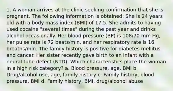 1. A woman arrives at the clinic seeking confirmation that she is pregnant. The following information is obtained: She is 24 years old with a body mass index (BMI) of 17.5. She admits to having used cocaine "several times" during the past year and drinks alcohol occasionally. Her blood pressure (BP) is 108/70 mm Hg, her pulse rate is 72 beats/min, and her respiratory rate is 16 breaths/min. The family history is positive for diabetes mellitus and cancer. Her sister recently gave birth to an infant with a neural tube defect (NTD). Which characteristics place the woman in a high risk category? a. Blood pressure, age, BMI b. Drug/alcohol use, age, family history c. Family history, blood pressure, BMI d. Family history, BMI, drug/alcohol abuse