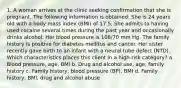 1. A woman arrives at the clinic seeking confirmation that she is pregnant. The following information is obtained: She is 24 years old with a body mass index (BMI) of 17.5. She admits to having used cocaine several times during the past year and occasionally drinks alcohol. Her blood pressure is 108/70 mm Hg. The family history is positive for diabetes mellitus and cancer. Her sister recently gave birth to an infant with a neural tube defect (NTD). Which characteristics places this client in a high-risk category? a. Blood pressure, age, BMI b. Drug and alcohol use, age, family history c. Family history, blood pressure (BP), BMI d. Family history, BMI, drug and alcohol abuse