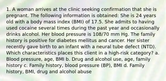 1. A woman arrives at the clinic seeking confirmation that she is pregnant. The following information is obtained: She is 24 years old with a body mass index (BMI) of 17.5. She admits to having used cocaine several times during the past year and occasionally drinks alcohol. Her blood pressure is 108/70 mm Hg. The family history is positive for diabetes mellitus and cancer. Her sister recently gave birth to an infant with a neural tube defect (NTD). Which characteristics places this client in a high-risk category? a. Blood pressure, age, BMI b. Drug and alcohol use, age, family history c. Family history, blood pressure (BP), BMI d. Family history, BMI, drug and alcohol abuse