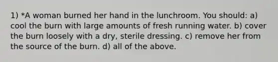 1) *A woman burned her hand in the lunchroom. You should: a) cool the burn with large amounts of fresh running water. b) cover the burn loosely with a dry, sterile dressing. c) remove her from the source of the burn. d) all of the above.