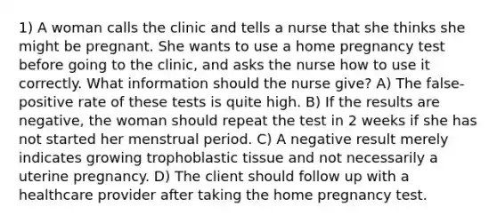 1) A woman calls the clinic and tells a nurse that she thinks she might be pregnant. She wants to use a home pregnancy test before going to the clinic, and asks the nurse how to use it correctly. What information should the nurse give? A) The false-positive rate of these tests is quite high. B) If the results are negative, the woman should repeat the test in 2 weeks if she has not started her menstrual period. C) A negative result merely indicates growing trophoblastic tissue and not necessarily a uterine pregnancy. D) The client should follow up with a healthcare provider after taking the home pregnancy test.