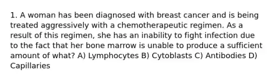 1. A woman has been diagnosed with breast cancer and is being treated aggressively with a chemotherapeutic regimen. As a result of this regimen, she has an inability to fight infection due to the fact that her bone marrow is unable to produce a sufficient amount of what? A) Lymphocytes B) Cytoblasts C) Antibodies D) Capillaries