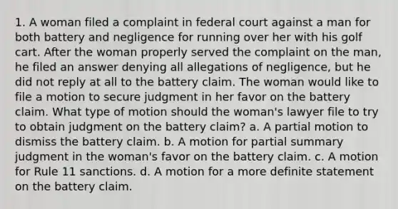 1. A woman filed a complaint in federal court against a man for both battery and negligence for running over her with his golf cart. After the woman properly served the complaint on the man, he filed an answer denying all allegations of negligence, but he did not reply at all to the battery claim. The woman would like to file a motion to secure judgment in her favor on the battery claim. What type of motion should the woman's lawyer file to try to obtain judgment on the battery claim? a. A partial motion to dismiss the battery claim. b. A motion for partial summary judgment in the woman's favor on the battery claim. c. A motion for Rule 11 sanctions. d. A motion for a more definite statement on the battery claim.