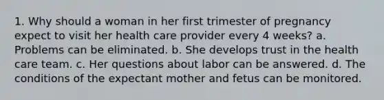 1. Why should a woman in her first trimester of pregnancy expect to visit her health care provider every 4 weeks? a. Problems can be eliminated. b. She develops trust in the health care team. c. Her questions about labor can be answered. d. The conditions of the expectant mother and fetus can be monitored.