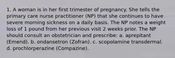 1. A woman is in her first trimester of pregnancy. She tells the primary care nurse practitioner (NP) that she continues to have severe morning sickness on a daily basis. The NP notes a weight loss of 1 pound from her previous visit 2 weeks prior. The NP should consult an obstetrician and prescribe: a. aprepitant (Emend). b. ondansetron (Zofran). c. scopolamine transdermal. d. prochlorperazine (Compazine).