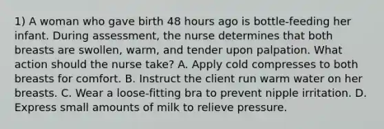 1) A woman who gave birth 48 hours ago is bottle-feeding her infant. During assessment, the nurse determines that both breasts are swollen, warm, and tender upon palpation. What action should the nurse take? A. Apply cold compresses to both breasts for comfort. B. Instruct the client run warm water on her breasts. C. Wear a loose-fitting bra to prevent nipple irritation. D. Express small amounts of milk to relieve pressure.