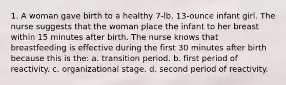 1. A woman gave birth to a healthy 7-lb, 13-ounce infant girl. The nurse suggests that the woman place the infant to her breast within 15 minutes after birth. The nurse knows that breastfeeding is effective during the first 30 minutes after birth because this is the: a. transition period. b. first period of reactivity. c. organizational stage. d. second period of reactivity.