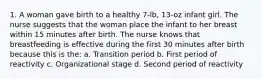 1. A woman gave birth to a healthy 7-lb, 13-oz infant girl. The nurse suggests that the woman place the infant to her breast within 15 minutes after birth. The nurse knows that breastfeeding is effective during the first 30 minutes after birth because this is the: a. Transition period b. First period of reactivity c. Organizational stage d. Second period of reactivity