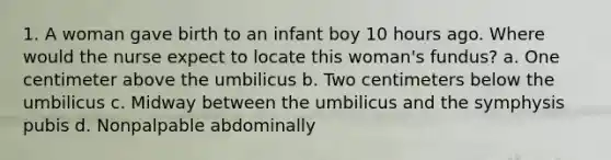 1. A woman gave birth to an infant boy 10 hours ago. Where would the nurse expect to locate this woman's fundus? a. One centimeter above the umbilicus b. Two centimeters below the umbilicus c. Midway between the umbilicus and the symphysis pubis d. Nonpalpable abdominally