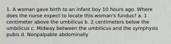 1. A woman gave birth to an infant boy 10 hours ago. Where does the nurse expect to locate this woman's fundus? a. 1 centimeter above the umbilicus b. 2 centimeters below the umbilicus c. Midway between the umbilicus and the symphysis pubis d. Nonpalpable abdominally