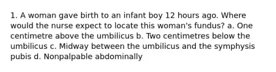 1. A woman gave birth to an infant boy 12 hours ago. Where would the nurse expect to locate this woman's fundus? a. One centimetre above the umbilicus b. Two centimetres below the umbilicus c. Midway between the umbilicus and the symphysis pubis d. Nonpalpable abdominally