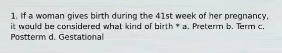 1. If a woman gives birth during the 41st week of her pregnancy, it would be considered what kind of birth * a. Preterm b. Term c. Postterm d. Gestational