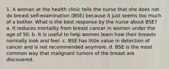 1. A woman at the health clinic tells the nurse that she does not do breast self-examination (BSE) because it just seems too much of a bother. What is the best response by the nurse about BSE? a. It reduces mortality from breast cancer in women under the age of 50. b. It is useful to help women learn how their breasts normally look and feel. c. BSE has little value in detection of cancer and is not recommended anymore. d. BSE is the most common way that malignant tumors of the breast are discovered.