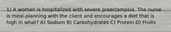 1) A woman is hospitalized with severe preeclampsia. The nurse is meal-planning with the client and encourages a diet that is high in what? A) Sodium B) Carbohydrates C) Protein D) Fruits