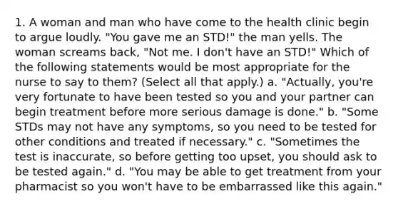 1. A woman and man who have come to the health clinic begin to argue loudly. "You gave me an STD!" the man yells. The woman screams back, "Not me. I don't have an STD!" Which of the following statements would be most appropriate for the nurse to say to them? (Select all that apply.) a. "Actually, you're very fortunate to have been tested so you and your partner can begin treatment before more serious damage is done." b. "Some STDs may not have any symptoms, so you need to be tested for other conditions and treated if necessary." c. "Sometimes the test is inaccurate, so before getting too upset, you should ask to be tested again." d. "You may be able to get treatment from your pharmacist so you won't have to be embarrassed like this again."