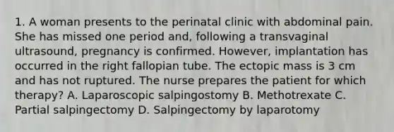 1. A woman presents to the perinatal clinic with abdominal pain. She has missed one period and, following a transvaginal ultrasound, pregnancy is confirmed. However, implantation has occurred in the right fallopian tube. The ectopic mass is 3 cm and has not ruptured. The nurse prepares the patient for which therapy? A. Laparoscopic salpingostomy B. Methotrexate C. Partial salpingectomy D. Salpingectomy by laparotomy