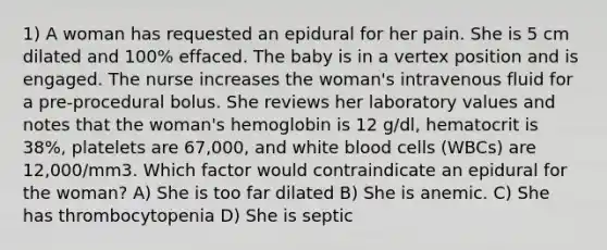 1) A woman has requested an epidural for her pain. She is 5 cm dilated and 100% effaced. The baby is in a vertex position and is engaged. The nurse increases the woman's intravenous fluid for a pre-procedural bolus. She reviews her laboratory values and notes that the woman's hemoglobin is 12 g/dl, hematocrit is 38%, platelets are 67,000, and white blood cells (WBCs) are 12,000/mm3. Which factor would contraindicate an epidural for the woman? A) She is too far dilated B) She is anemic. C) She has thrombocytopenia D) She is septic