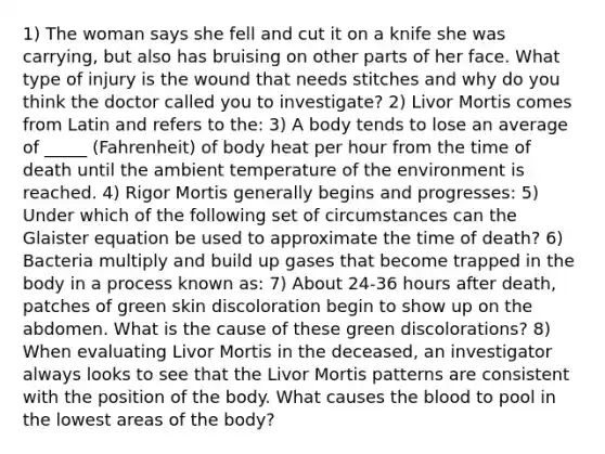 1) The woman says she fell and cut it on a knife she was carrying, but also has bruising on other parts of her face. What type of injury is the wound that needs stitches and why do you think the doctor called you to investigate? 2) Livor Mortis comes from Latin and refers to the: 3) A body tends to lose an average of _____ (Fahrenheit) of body heat per hour from the time of death until the ambient temperature of the environment is reached. 4) Rigor Mortis generally begins and progresses: 5) Under which of the following set of circumstances can the Glaister equation be used to approximate the time of death? 6) Bacteria multiply and build up gases that become trapped in the body in a process known as: 7) About 24-36 hours after death, patches of green skin discoloration begin to show up on the abdomen. What is the cause of these green discolorations? 8) When evaluating Livor Mortis in the deceased, an investigator always looks to see that the Livor Mortis patterns are consistent with the position of the body. What causes the blood to pool in the lowest areas of the body?