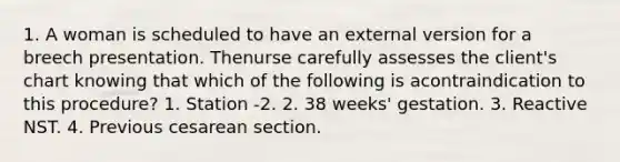 1. A woman is scheduled to have an external version for a breech presentation. Thenurse carefully assesses the client's chart knowing that which of the following is acontraindication to this procedure? 1. Station -2. 2. 38 weeks' gestation. 3. Reactive NST. 4. Previous cesarean section.