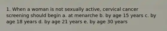 1. When a woman is not sexually active, cervical cancer screening should begin a. at menarche b. by age 15 years c. by age 18 years d. by age 21 years e. by age 30 years