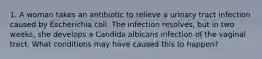 1. A woman takes an antibiotic to relieve a urinary tract infection caused by Escherichia coli. The infection resolves, but in two weeks, she develops a Candida albicans infection of the vaginal tract. What conditions may have caused this to happen?