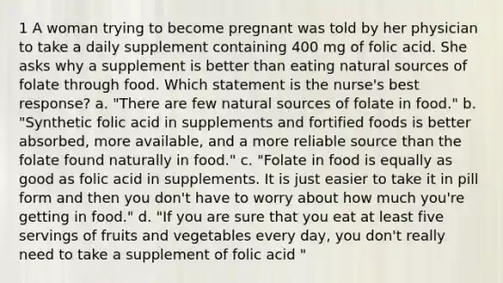 1 A woman trying to become pregnant was told by her physician to take a daily supplement containing 400 mg of folic acid. She asks why a supplement is better than eating natural sources of folate through food. Which statement is the nurse's best response? a. "There are few natural sources of folate in food." b. "Synthetic folic acid in supplements and fortified foods is better absorbed, more available, and a more reliable source than the folate found naturally in food." c. "Folate in food is equally as good as folic acid in supplements. It is just easier to take it in pill form and then you don't have to worry about how much you're getting in food." d. "If you are sure that you eat at least five servings of fruits and vegetables every day, you don't really need to take a supplement of folic acid "