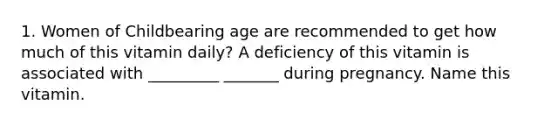 1. Women of Childbearing age are recommended to get how much of this vitamin daily? A deficiency of this vitamin is associated with _________ _______ during pregnancy. Name this vitamin.