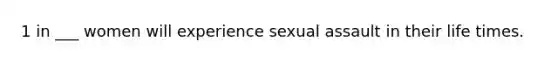 1 in ___ women will experience sexual assault in their life times.