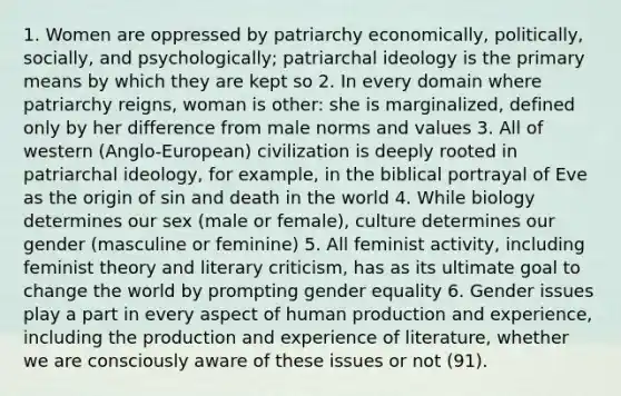 1. Women are oppressed by patriarchy economically, politically, socially, and psychologically; patriarchal ideology is the primary means by which they are kept so 2. In every domain where patriarchy reigns, woman is other: she is marginalized, defined only by her difference from male norms and values 3. All of western (Anglo-European) civilization is deeply rooted in patriarchal ideology, for example, in the biblical portrayal of Eve as the origin of sin and death in the world 4. While biology determines our sex (male or female), culture determines our gender (masculine or feminine) 5. All feminist activity, including feminist theory and literary criticism, has as its ultimate goal to change the world by prompting gender equality 6. Gender issues play a part in every aspect of human production and experience, including the production and experience of literature, whether we are consciously aware of these issues or not (91).