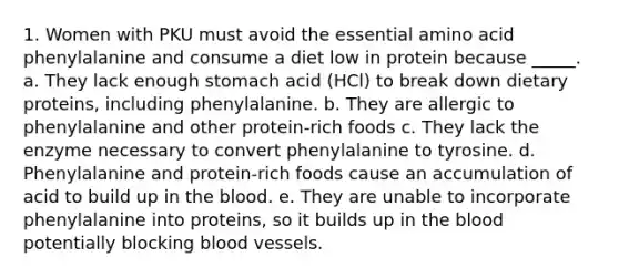 1. Women with PKU must avoid the essential amino acid phenylalanine and consume a diet low in protein because _____. a. They lack enough stomach acid (HCl) to break down dietary proteins, including phenylalanine. b. They are allergic to phenylalanine and other protein-rich foods c. They lack the enzyme necessary to convert phenylalanine to tyrosine. d. Phenylalanine and protein-rich foods cause an accumulation of acid to build up in the blood. e. They are unable to incorporate phenylalanine into proteins, so it builds up in the blood potentially blocking blood vessels.