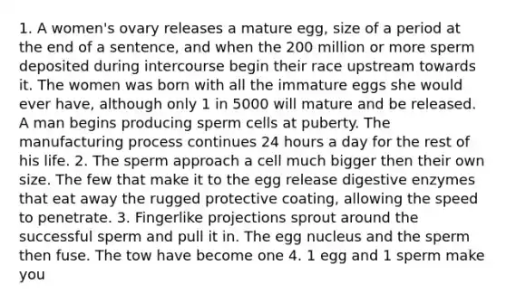 1. A women's ovary releases a mature egg, size of a period at the end of a sentence, and when the 200 million or more sperm deposited during intercourse begin their race upstream towards it. The women was born with all the immature eggs she would ever have, although only 1 in 5000 will mature and be released. A man begins producing sperm cells at puberty. The manufacturing process continues 24 hours a day for the rest of his life. 2. The sperm approach a cell much bigger then their own size. The few that make it to the egg release digestive enzymes that eat away the rugged protective coating, allowing the speed to penetrate. 3. Fingerlike projections sprout around the successful sperm and pull it in. The egg nucleus and the sperm then fuse. The tow have become one 4. 1 egg and 1 sperm make you