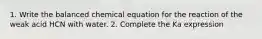 1. Write the balanced chemical equation for the reaction of the weak acid HCN with water. 2. Complete the Ka expression