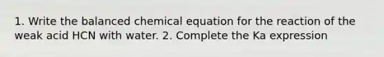 1. Write the balanced chemical equation for the reaction of the weak acid HCN with water. 2. Complete the Ka expression