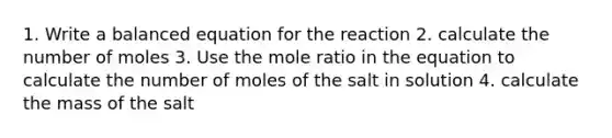 1. Write a balanced equation for the reaction 2. calculate the number of moles 3. Use the mole ratio in the equation to calculate the number of moles of the salt in solution 4. calculate the mass of the salt