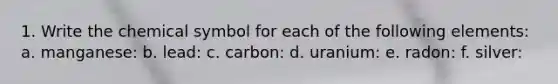 1. Write the chemical symbol for each of the following elements: a. manganese: b. lead: c. carbon: d. uranium: e. radon: f. silver: