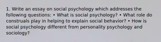 1. Write an essay on social psychology which addresses the following questions: • What is social psychology? • What role do construals play in helping to explain social behavior? • How is social psychology different from personality psychology and sociology?