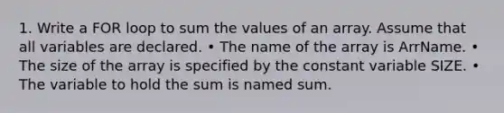 1. Write a FOR loop to sum the values of an array. Assume that all variables are declared. • The name of the array is ArrName. • The size of the array is specified by the constant variable SIZE. • The variable to hold the sum is named sum.