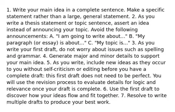 1. Write your main idea in a complete sentence. Make a specific statement rather than a large, general statement. 2. As you write a thesis statement or topic sentence, assert an idea instead of announcing your topic. Avoid the following announcements: A. "I am going to write about..." B. "My paragraph (or essay) is about..." C. "My topic is..." 3. As you write your first draft, do not worry about issues such as spelling and grammar. 4. Generate major and minor details to support your main idea. 5. As you write, include new ideas as they occur to you without self-criticism or editing before you have a complete draft: this first draft does not need to be perfect. You will use the revision process to evaluate details for logic and relevance once your draft is complete. 6. Use the first draft to discover how your ideas flow and fit together. 7. Resolve to write multiple drafts to produce your best work.