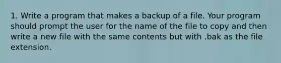 1. Write a program that makes a backup of a file. Your program should prompt the user for the name of the file to copy and then write a new file with the same contents but with .bak as the file extension.