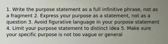 1. Write the purpose statement as a full infinitive phrase, not as a fragment 2. Express your purpose as a statement, not as a question 3. Avoid figurative language in your purpose statement 4. Limit your purpose statement to distinct idea 5. Make sure your specific purpose is not too vague or general