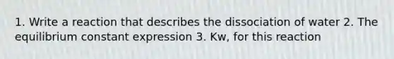 1. Write a reaction that describes the dissociation of water 2. The equilibrium constant expression 3. Kw, for this reaction