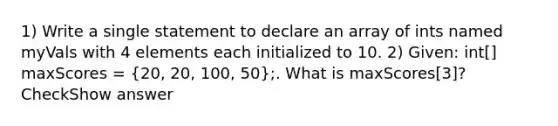 1) Write a single statement to declare an array of ints named myVals with 4 elements each initialized to 10. 2) Given: int[] maxScores = (20, 20, 100, 50);. What is maxScores[3]? CheckShow answer