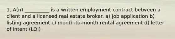 1. A(n) __________ is a written employment contract between a client and a licensed real estate broker. a) job application b) listing agreement c) month-to-month rental agreement d) letter of intent (LOI)