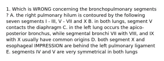 1. Which is WRONG concerning the bronchopulmonary segments ? A. the right pulmonary hilum is contoured by the following seven segments I - III, V - VII and X B. in both lungs, segment V contacts the diaphragm C. in the left lung occurs the apico-posterior bronchus, while segmental bronchi VII with VIII, and IX with X usually have common origins D. both segment X and esophageal IMPRESSION are behind the left pulmonary ligament E. segments IV and V are very symmetrical in both lungs