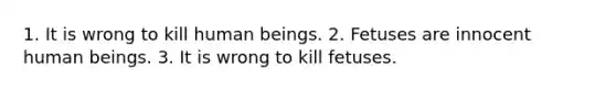 1. It is wrong to kill human beings. 2. Fetuses are innocent human beings. 3. It is wrong to kill fetuses.